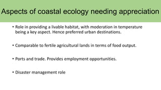 Aspects of coastal ecology needing appreciation
• Role in providing a livable habitat, with moderation in temperature
being a key aspect. Hence preferred urban destinations.
• Comparable to fertile agricultural lands in terms of food output.
• Ports and trade. Provides employment opportunities.
• Disaster management role
 