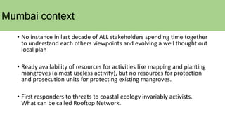 Mumbai context
• No instance in last decade of ALL stakeholders spending time together
to understand each others viewpoints and evolving a well thought out
local plan
• Ready availability of resources for activities like mapping and planting
mangroves (almost useless activity), but no resources for protection
and prosecution units for protecting existing mangroves.
• First responders to threats to coastal ecology invariably activists.
What can be called Rooftop Network.
 