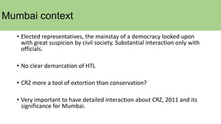 Mumbai context
• Elected representatives, the mainstay of a democracy looked upon
with great suspicion by civil society. Substantial interaction only with
officials.
• No clear demarcation of HTL
• CRZ more a tool of extortion than conservation?
• Very important to have detailed interaction about CRZ, 2011 and its
significance for Mumbai.
 