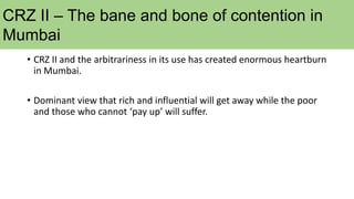 CRZ II – The bane and bone of contention in
Mumbai
• CRZ II and the arbitrariness in its use has created enormous heartburn
in Mumbai.
• Dominant view that rich and influential will get away while the poor
and those who cannot ‘pay up’ will suffer.
 