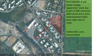 Site indicated in red
shade triangle
‘apparently’ stuck due
to lack of CRZ clearance,
while slums and a slum
redevelopment takes
place right next to
creek.
Andheri(W), Juhu
Versova Road
 