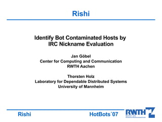 Rishi


        Identify Bot Contaminated Hosts by
              IRC Nickname Evaluation

                         Jan Göbel
          Center for Computing and Communication
                       RWTH Aachen

                        Thorsten Holz
        Laboratory for Dependable Distributed Systems
                    University of Mannheim




Rishi                             HotBots´07