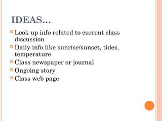 IDEAS…
 Look up info related to current class
discussion
 Daily info like sunrise/sunset, tides,
temperature
 Class newspaper or journal
 Ongoing story
 Class web page
 