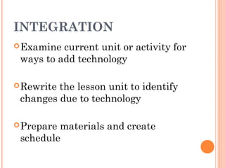 INTEGRATION
Examine current unit or activity for
ways to add technology
Rewrite the lesson unit to identify
changes due to technology
Prepare materials and create
schedule
 