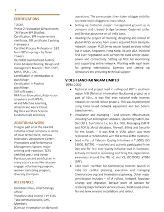 2
operations. The same project then taken a bigger visibility
to create India’s biggest wi-max rollout.
• Setting up Customer project management ground up in
company and created bridge between Customer order
and Service assurance on all India basis.
• Heading the project of Planning, designing and rollout of
global MPLS services from assets acquired from Gemplex
network. Juniper M10 Series router based services rolled
out in Japan, Singapore, Hong Kong, UK and USA. Involved
first ever negotiation with carriers for Data center space,
power and connectivity. Setting up NOC for monitoring
and supporting entire network. Working with legal team
for getting International Licenses and setting up
companies and providing technical support.
VIDESH SANCHAR NIGAM LIMITED
1994-2002
• Technical and project lead in rolling out DOT’s southern
region NIB (National Information Backbone) project as a
part of VSNL. It was first ever national wide internet
network in the NIB rollout phase 1. This was implemented
using Cisco based network equipment and Sun Solaris
based servers.
• Installation and managing IT and services infrastructure
including Sun and Digital Hardware, Operating system like
Dec OSF1, Sun Solaris 5.x, 6.x, 8.x. DNS, Messaging (SMTP
and POP3), Mysql database, Firewall, Billing and Security
for the South. – It was first in VSNL which was then
replicated in coordination with HQ across all the locations.
• Lead in Part of Telecom Quality Initiatives in TL9000, ISO
14000, BS7799. – Involved and actively participated from
Day one for first ever quality initiative lead in Company.
Actively involved in socializing and bring the organization
awareness around the ITIL v2 and V3, ISO20000, eTOM
(BPF).
• Core team member for Commercial Internet launch in
India for central planning, execution and managing
Chennai core pop and international gateway. Other major
contribution includes – ATM rollout, Network Topology
Change and Migration, Default point of contact for
resolving major network services issues, X400 based email,
fax and telex services installations and rollout.
CERTIFICATIONS
TOGAF,
Prince 2 Foundation &Practitioner,
TM Forum BPF Distilled
Certification, BPF Implementers
certificate, SID certificate, Evolving
Frameworx
Certified Process Professional 1&2
from BPGroup.org – by Steve
Towers,
ISO 9000 qualified lead Auditor,
Cisco Advance Routing, Design and
management trained – BGP, OSPF,
MPLS, IPSEC, GRE,
Certification in introduction to
psychology,
Certification in Positive
psychology,
Skill soft based :
RPA from blue prism, Automation
anywhere and UIPATH,
AI and Machine Learning,
Amazon and Azure Cloud,
Big Data and Data Science
fundamentals and more..
ADDITIONAL WORK
Integral part of all the new HR
initiative across company in terms
of mass recruitment, campus
Interviews, Assessment Center,
Promotions and Performance
Management System, major
rehiring and transition, TCTS
certified coach and trainer
Participation and certification in
many social causes like tata pro-
engage, volunteering program,
women mentoring program,
diversity champion.
REFERENCES
Ooredoo Oman, Chief Strategy
officer
Vodafone Idea limited, EVP COG
Tata communications, GMC
Members
(Contact Information on demand)
 