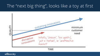 The “next big thing”, looks like a toy at ﬁrst
Initially, “cheaper”, “low quality”,
“just a feature”, or “unattractive
market”
TIME
QUALITY
minimum
customer
need
sustaining innovations
disruptive
innovations
 