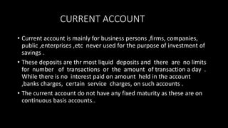 CURRENT ACCOUNT
• Current account is mainly for business persons ,firms, companies,
public ,enterprises ,etc never used for the purpose of investment of
savings .
• These deposits are thr most liquid deposits and there are no limits
for number of transactions or the amount of transaction a day .
While there is no interest paid on amount held in the account
,banks charges, certain service charges, on such accounts .
• The current account do not have any fixed maturity as these are on
continuous basis accounts..
 