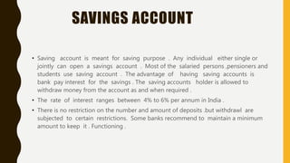 SAVINGS ACCOUNT
• Saving account is meant for saving purpose . Any individual either single or
jointly can open a savings account . Most of the salaried persons ,pensioners and
students use saving account . The advantage of having saving accounts is
bank pay interest for the savings . The saving accounts holder is allowed to
withdraw money from the account as and when required .
• The rate of interest ranges between 4% to 6% per annum in India .
• There is no restriction on the number and amount of deposits .but withdrawl are
subjected to certain restrictions. Some banks recommend to maintain a minimum
amount to keep it . Functioning .
 
