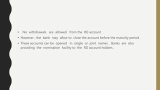 • No withdrawals are allowed from the RD account .
• However , the bank may allow to close the account before the maturity period .
• These accounts can be opened in single or joint names . Banks are also
providing the nomination facility to the RD account holders .
 