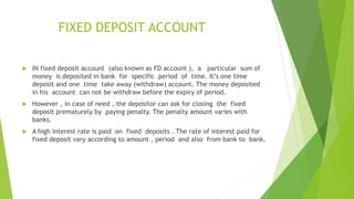 FIXED DEPOSIT ACCOUNT
 IN fixed deposit account (also known as FD account ), a particular sum of
money is deposited in bank for specific period of time. It’s one time
deposit and one time take away (withdraw) account. The money deposited
in his account can not be withdraw before the expiry of period.
 However , in case of need , the depositor can ask for closing the fixed
deposit prematurely by paying penalty. The penalty amount varies with
banks.
 A high interest rate is paid on fixed deposits . The rate of interest paid for
fixed deposit vary according to amount , period and also from bank to bank.
 