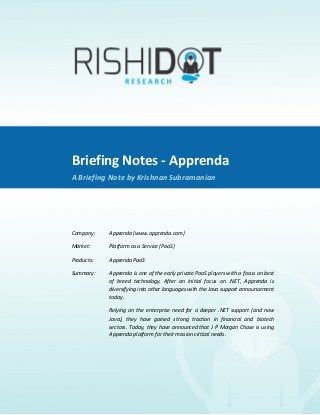 Briefing	
  Notes	
  -­‐	
  Apprenda	
  
             	
  
A	
  Briefing	
  Note	
  By	
  Krishnan	
  Subramanian	
  




                               Briefing	
  Notes	
  -­‐	
  Apprenda	
  
                               A	
  Briefing	
  Note	
  by	
  Krishnan	
  Subramanian	
  

                               	
  

                               Company:	
  	
      Apprenda	
  (www.apprenda.com)	
  	
  

                               Market:	
  	
       Platform	
  as	
  a	
  Service	
  (PaaS)	
  	
  

                               Products:	
  	
     Apprenda	
  PaaS	
  	
  

                               Summary:	
  	
      Apprenda	
   is	
   one	
   of	
   the	
   early	
   private	
   PaaS	
   players	
   with	
   a	
   focus	
   on	
   best	
  
                                                   of	
   breed	
   technology.	
   After	
   an	
   initial	
   focus	
   on	
   .NET,	
   Apprenda	
   is	
  
                                                   diversifying	
  into	
  other	
  languages	
  with	
  the	
  Java	
  support	
  announcement	
  
                                                   today.	
  

                               	
                  Relying	
   on	
   the	
   enterprise	
   need	
   for	
   a	
   deeper	
   .NET	
   support	
   (and	
   now	
  
                                                   Java),	
   they	
   have	
   gained	
   strong	
   traction	
   in	
   financial	
   and	
   biotech	
  
                                                   sectors.	
   Today,	
   they	
   have	
   announced	
   that	
   J	
   P	
   Morgan	
   Chase	
   is	
   using	
  
                                                   Apprenda	
  platform	
  for	
  their	
  mission	
  critical	
  needs.	
  
 