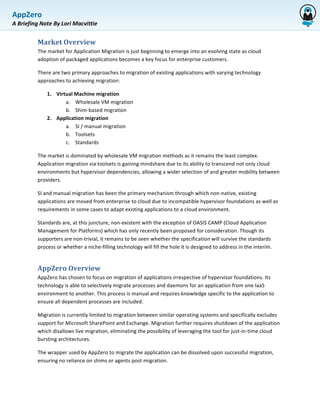 AppZero	
  
             	
  
A	
  Briefing	
  Note	
  By	
  Lori	
  Macvittie	
  


               Market	
  Overview	
  	
  
               The	
  market	
  for	
  Application	
  Migration	
  is	
  just	
  beginning	
  to	
  emerge	
  into	
  an	
  evolving	
  state	
  as	
  cloud	
  
               adoption	
  of	
  packaged	
  applications	
  becomes	
  a	
  key	
  focus	
  for	
  enterprise	
  customers.	
  	
  

               There	
  are	
  two	
  primary	
  approaches	
  to	
  migration	
  of	
  existing	
  applications	
  with	
  varying	
  technology	
  
               approaches	
  to	
  achieving	
  migration:	
  	
  

                     1. Virtual	
  Machine	
  migration	
  	
  
                            a. Wholesale	
  VM	
  migration	
  	
  
                            b. Shim-­‐based	
  migration	
  	
  
                     2. Application	
  migration	
  	
  
                            a. SI	
  /	
  manual	
  migration	
  	
  
                            b. Toolsets	
  
                            c. Standards	
  	
  

               The	
  market	
  is	
  dominated	
  by	
  wholesale	
  VM	
  migration	
  methods	
  as	
  it	
  remains	
  the	
  least	
  complex.	
  
               Application	
  migration	
  via	
  toolsets	
  is	
  gaining	
  mindshare	
  due	
  to	
  its	
  ability	
  to	
  transcend	
  not	
  only	
  cloud	
  
               environments	
  but	
  hypervisor	
  dependencies,	
  allowing	
  a	
  wider	
  selection	
  of	
  and	
  greater	
  mobility	
  between	
  
               providers.	
  	
  

               SI	
  and	
  manual	
  migration	
  has	
  been	
  the	
  primary	
  mechanism	
  through	
  which	
  non-­‐native,	
  existing	
  
               applications	
  are	
  moved	
  from	
  enterprise	
  to	
  cloud	
  due	
  to	
  incompatible	
  hypervisor	
  foundations	
  as	
  well	
  as	
  
               requirements	
  in	
  some	
  cases	
  to	
  adapt	
  existing	
  applications	
  to	
  a	
  cloud	
  environment.	
  	
  

               Standards	
  are,	
  at	
  this	
  juncture,	
  non-­‐existent	
  with	
  the	
  exception	
  of	
  OASIS	
  CAMP	
  (Cloud	
  Application	
  
               Management	
  for	
  Platforms)	
  which	
  has	
  only	
  recently	
  been	
  proposed	
  for	
  consideration.	
  Though	
  its	
  
               supporters	
  are	
  non-­‐trivial,	
  it	
  remains	
  to	
  be	
  seen	
  whether	
  the	
  specification	
  will	
  survive	
  the	
  standards	
  
               process	
  or	
  whether	
  a	
  niche-­‐filling	
  technology	
  will	
  fill	
  the	
  hole	
  it	
  is	
  designed	
  to	
  address	
  in	
  the	
  interim.	
  


               AppZero	
  Overview	
  	
  
               AppZero	
  has	
  chosen	
  to	
  focus	
  on	
  migration	
  of	
  applications	
  irrespective	
  of	
  hypervisor	
  foundations.	
  Its	
  
               technology	
  is	
  able	
  to	
  selectively	
  migrate	
  processes	
  and	
  daemons	
  for	
  an	
  application	
  from	
  one	
  IaaS	
  
               environment	
  to	
  another.	
  This	
  process	
  is	
  manual	
  and	
  requires	
  knowledge	
  specific	
  to	
  the	
  application	
  to	
  
               ensure	
  all	
  dependent	
  processes	
  are	
  included.	
  	
  

               Migration	
  is	
  currently	
  limited	
  to	
  migration	
  between	
  similar	
  operating	
  systems	
  and	
  specifically	
  excludes	
  
               support	
  for	
  Microsoft	
  SharePoint	
  and	
  Exchange.	
  Migration	
  further	
  requires	
  shutdown	
  of	
  the	
  application	
  
               which	
  disallows	
  live	
  migration,	
  eliminating	
  the	
  possibility	
  of	
  leveraging	
  the	
  tool	
  for	
  just-­‐in-­‐time	
  cloud	
  
               bursting	
  architectures.	
  	
  

               The	
  wrapper	
  used	
  by	
  AppZero	
  to	
  migrate	
  the	
  application	
  can	
  be	
  dissolved	
  upon	
  successful	
  migration,	
  
               ensuring	
  no	
  reliance	
  on	
  shims	
  or	
  agents	
  post-­‐migration.	
  	
  
 