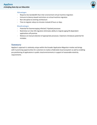 AppZero	
  
             	
  
A	
  Briefing	
  Note	
  By	
  Lori	
  Macvittie	
  

               	
         Advantages	
  	
  
                          -­‐ Requires	
  less	
  bandwidth	
  than	
  inter-­‐environment	
  virtual	
  machine	
  migration	
  
                          -­‐ Immune	
  to	
  latency-­‐based	
  restrictions	
  on	
  virtual	
  machine	
  migration	
  	
  
                          -­‐ Non-­‐disruptive	
  to	
  existing	
  architecture	
  	
  
                          -­‐ Time	
  to	
  migrate	
  reduce	
  to	
  minutes	
  instead	
  of	
  hours	
  or	
  days	
  	
  

                          Disadvantages	
  	
  	
  
                          -­‐ Potential	
  for	
  boomeranging	
  infected	
  /	
  hijacked	
  processes	
  	
  
                          -­‐ Restriction	
  on	
  inter-­‐OS	
  migration	
  eliminates	
  ability	
  to	
  migrate	
  aging	
  OS-­‐dependent	
  
                              applications	
  off-­‐premise	
  	
  
                          -­‐ Reliance	
  on	
  manual	
  selection	
  of	
  appropriate	
  processes	
  /	
  daemons	
  introduces	
  potential	
  for	
  
                              mistakes	
  	
  


               Summary	
  	
  
               AppZero’s	
  approach	
  is	
  relatively	
  unique	
  within	
  the	
  broader	
  Application	
  Migration	
  market	
  and	
  brings	
  
               with	
  it	
  promising	
  opportunities	
  for	
  customers	
  to	
  realize	
  a	
  federated	
  cloud	
  ecosystem	
  as	
  well	
  as	
  enabling	
  
               pre-­‐positioning	
  of	
  applications	
  in	
  public	
  cloud	
  environments	
  in	
  support	
  of	
  seasonable	
  elasticity	
  
               requirements.	
  	
  
 