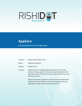 AppZero	
  
             	
  
A	
  Briefing	
  Note	
  By	
  Lori	
  Macvittie	
  




                                   AppZero	
  
                                   A	
  Briefing	
  Note	
  by	
  Lori	
  Macvittie	
  

                                   	
  

                                   Company:	
  	
      AppZero	
  (www.appzero.com)	
  

                                   Market:	
  	
       Application	
  Migration	
  	
  

                                   Products:	
  	
     AppZero	
  Cloud	
  

                                   Summary:	
  	
      AppZero	
  focuses	
  on	
  enabling	
  application	
  migration	
  in	
  inter-­‐IaaS	
  
                                                       scenarios.	
  Its	
  zapp	
  migration	
  technique	
  focuses	
  on	
  m igration	
  at	
  the	
  
                                                       application	
  layer	
  rather	
  than	
  at	
  the	
  virtual	
  m achine	
  layer	
  as	
  per	
  most	
  
                                                       alternative	
  solutions.	
  	
  

                                                       AppZero	
  technology	
  is	
  designed	
  to	
  manage	
  migration	
  of	
  applications	
  
                                                       in	
  federated	
  cloud	
  environments	
  as	
  well	
  as	
  on-­‐boarding	
  enterprise	
  
                                                       applications	
  to	
  public	
  cloud	
  computing	
  environments	
  

                                   	
  
 