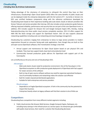 Cloudscaling	
  
             	
  
A	
  Briefing	
  Note	
  By	
  Krishnan	
  Subramanian	
  

             Taking	
   advantage	
   of	
   the	
   reluctance	
   of	
   enterprises	
   to	
   relinquish	
   the	
   control	
   they	
   have	
   on	
   their	
  
             infrastructure,	
   Cloudscaling’s	
   Open	
   Cloud	
   System	
   (OCS)	
   offers	
   the	
   same	
   benefits	
   of	
   public	
   clouds	
   and	
  
             can	
  be	
  deployed	
  inside	
  the	
  enterprise	
  datacenters	
  with	
  the	
  full	
  control	
  of	
  IT.	
  	
  Currently	
  in	
  Version	
  2.0,	
  
             OCS	
   uses	
   certified	
   hardware	
   components	
   along	
   with	
   the	
   reference	
   architecture	
   developed	
   by	
  
             Cloudscaling	
  team	
  based	
  on	
  their	
  experience	
  building	
  web	
  scale	
  elastic	
  clouds	
  at	
  telecom	
  providers	
  like	
  
             Korean	
  Telecom	
  and	
  service	
  providers	
  like	
  Internap.	
  OCS	
  also	
  includes	
  certain	
  production	
  grade	
  features	
  
             offering	
  improved	
  reliability,	
  performance	
  and	
  security	
  that	
  are	
  not	
  part	
  of	
  the	
  core	
  OpenStack	
  trunk.	
   In	
  
             addition,	
   OCS	
   includes	
   support	
   for	
   Amazon	
   EC2	
   and	
   Google	
   Compute	
   Engine	
   APIs,	
   thereby,	
   making	
  
             federation/bursting	
   into	
   these	
   public	
   cloud	
   services	
   completely	
   seamless.	
   OCS	
   2.0	
   offers	
   support	
   for	
  
             AWS	
   EBS	
   like	
   block	
   storage	
   and	
   support	
   for	
   OpenStack	
   Folsom.	
   OCS	
   2.0	
   also	
   supports	
   advanced	
  
             networking	
  capabilities	
  including	
  scale-­‐out	
  networking	
  and	
  cloud	
  topology	
  management.	
  

             Cloudscaling	
   has	
   customers	
   ranging	
   from	
   enterprises	
   to	
   telcos	
   to	
   large	
   service	
   providers	
   to	
   modern	
  
             organizations	
   focused	
   on	
   consumer	
   facing	
   web	
   scale	
   applications.	
   Even	
   though	
   they	
   are	
   built	
   on	
   free	
  
             and	
  open	
  source	
  OpenStack	
  software,	
  their	
  monetization	
  strategy	
  is	
  two-­‐fold:	
  

                   •     Annual	
   support	
   and	
   maintenance	
   for	
   Open	
   Cloud	
   System	
   based	
   on	
   per	
   physical	
   CPU	
   and	
  
                         terabyte.	
  They	
  have	
  two	
  support	
  levels,	
  base	
  level	
  and	
  production	
  level	
  
                   •     Commercially	
   licensed	
   production	
   grade	
   add-­‐ons	
   for	
   OpenStack	
   with	
   support	
   part	
   of	
   the	
  
                         licensing	
  fee	
  

             Let	
  us	
  briefly	
  discuss	
  the	
  pros	
  and	
  cons	
  of	
  Cloudscaling’s	
  OCS:	
  

                   Advantages	
  	
  
                      -­‐ Web	
  scale	
  elastic	
  clouds	
  ready	
  for	
  production	
  environment.	
  One	
  of	
  the	
  few	
  players	
  in	
  the	
  
                          OpenStack	
  ecosystem	
  to	
  offer	
  production	
  grade	
  deployment	
  of	
  OpenStack	
  with	
  fast	
  support	
  
                          for	
  newer	
  versions	
  of	
  the	
  software	
  
                      -­‐ Built	
  on	
  top	
  of	
  open	
  source	
  software	
  without	
  any	
  need	
  for	
  expensive	
  specialized	
  hardware.	
  
                          Use	
  of	
  commodity	
  hardware	
  and	
  networking	
  makes	
  the	
  solution	
  cost	
  effective	
  
                      -­‐ Built	
  for	
  modern	
  dynamical	
  distributed	
  applications	
  
                      -­‐ Suitable	
  for	
  both	
  enterprises	
  and	
  service	
  providers	
  

                         Disadvantages	
  	
  
                         -­‐ Dependence	
  on	
  fragile	
  OpenStack	
  ecosystem.	
  A	
  fork	
  in	
  the	
  community	
  has	
  the	
  potential	
  to	
  
                             impact	
  their	
  business	
  
                         -­‐ Enterprises	
  heavily	
  reliant	
  on	
  legacy	
  software	
  will	
  find	
  their	
  solution	
  to	
  be	
  of	
  little	
  use	
  


             Competitors	
  
             Cloudscaling	
  faces	
  competition	
  from	
  many	
  different	
  market	
  segments	
  including:	
  

                   Ø Public	
  cloud	
  services	
  like	
  Amazon	
  Web	
  Services,	
  Google	
  Compute	
  Engine,	
  Rackspace,	
  etc.	
  
                      including	
  many	
  startups	
  in	
  the	
  infrastructure	
  as	
  a	
  service	
  space.	
  As	
  enterprises	
  get	
  comfortable	
  
                      with	
  public	
  cloud	
  services,	
  their	
  need	
  for	
  a	
  solution	
  like	
  Cloudscaling	
  decreases	
  
 