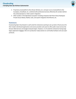 Cloudscaling	
  
             	
  
A	
  Briefing	
  Note	
  By	
  Krishnan	
  Subramanian	
  

                  Ø Proprietary	
  cloud	
  platforms	
  like	
  vCloud,	
  Nimbula,	
  etc.	
  and	
  open	
  source	
  cloud	
  platforms	
  like	
  
                     Eucalyptus,	
  CloudStack,	
  etc.	
  combined	
  with	
  professional	
  services	
  offered	
  by	
  the	
  vendors	
  behind	
  
                     the	
  product/projects	
  or	
  other	
  system	
  integrators	
  
                  Ø Other	
  vendors	
  in	
  the	
  OpenStack	
  ecosystem	
  including	
  companies	
  like	
  Piston	
  Cloud,	
  Rackspace	
  
                     Private	
  Cloud,	
  Nebula,	
  Redhat,	
  SuSe,	
  and	
  system	
  integrators	
  like	
  Mirantis,	
  etc.	
  


             Summary	
  	
  
             Cloudscaling	
  Open	
  Cloud	
  System	
  is	
  well	
  suited	
  for	
  enterprises	
  wanting	
  to	
  set	
  up	
  elastic	
  infrastructure	
  for	
  
             their	
  modern	
  distributed	
  applications	
  and	
  service	
  providers	
  who	
  want	
  to	
  offer	
  public	
  cloud	
  services	
  like	
  
             Amazon	
  Web	
  Services	
  and	
  Google	
  Compute	
  Engine.	
  However,	
  it	
  is	
  ill-­‐suited	
  for	
  enterprises	
  having	
  large	
  
             legacy	
  application	
  baggage.	
  OCS	
  2.0	
  is	
  production	
  ready	
  solution	
  on	
  commodity	
  hardware	
  and	
  uses	
  open	
  
             protocols.	
  
 
