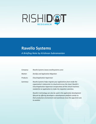 Ravello	
  Systems	
  
             	
  
A	
  Briefing	
  Note	
  By	
  Krishnan	
  Subramanian	
  




                               Ravello	
  Systems	
  
                               A	
  Briefing	
  Note	
  by	
  Krishnan	
  Subramanian	
  

                               	
  

                               Company:	
  	
      Ravello	
  Systems	
  (www.ravellosystems.com)	
  	
  

                               Market:	
  	
       DevOps	
  and	
  Application	
  Migration	
  	
  

                               Products:	
  	
     Cloud	
  Application	
  Hypervisor	
  	
  

                               Summary:	
  	
      Ravello	
  Systems	
  helps	
  migrate	
  your	
  applications	
  from	
  inside	
  the	
  
                                                   organization’s	
  datacenter	
  to	
  cloud	
  and	
  across	
  the	
  cloud.	
  Ravello’s	
  
                                                   Cloud	
  Application	
  Hypervisor	
  encapsulates	
  all	
  the	
  virtual	
  m achines	
  
                                                   needed	
  for	
  an	
  application	
  to	
  make	
  the	
  migration	
  seamless.	
  

                               	
                  Ravello’s	
  technology	
  can	
  also	
  be	
  used	
  in	
  the	
  application	
  development	
  
                                                   lifecycle	
  by	
  offering	
  developers	
  a	
  development	
  platform	
  similar	
  to	
  
                                                   their	
  production	
  environment	
  and	
  seamlessly	
  m ove	
  the	
  apps	
  from	
  one	
  
                                                   to	
  another	
  
 