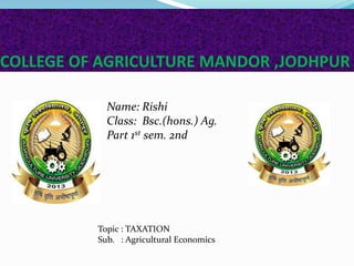 COLLEGE OF AGRICULTURE MANDOR ,JODHPUR
Name: Rishi
Class: Bsc.(hons.) Ag.
Part 1st sem. 2nd
Topic : TAXATION
Sub. : Agricultural Economics
 