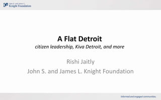 A Flat Detroit
  citizen leadership, Kiva Detroit, and more

              Rishi Jaitly
John S. and James L. Knight Foundation
 