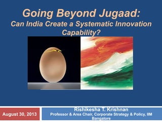Rishikesha T. Krishnan
Professor & Area Chair, Corporate Strategy & Policy, IIM
Bangalore
Going Beyond Jugaad:
Can India Create a Systematic Innovation
Capability?
August 30, 2013
 