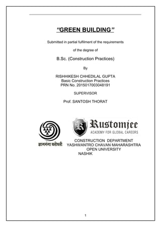 “GREEN BUILDING”
Submitted in partial fulfilment of the requirements
of the degree of
B.Sc. (Construction Practices)
By
RISHHIKESH CHHEDILAL GUPTA
Basic Construction Practices
PRN No. 2015017003048191
SUPERVISOR
Prof. SANTOSH THORAT
CONSTRUCTION DEPARTMENT
YASHWANTRO CHAVAN MAHARASHTRA
OPEN UNIVERSITY
NASHIK
1
 