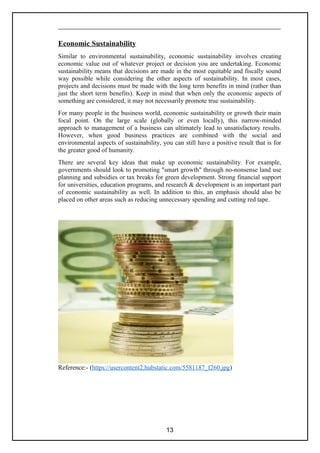 Economic Sustainability
Similar to environmental sustainability, economic sustainability involves creating
economic value out of whatever project or decision you are undertaking. Economic
sustainability means that decisions are made in the most equitable and fiscally sound
way possible while considering the other aspects of sustainability. In most cases,
projects and decisions must be made with the long term benefits in mind (rather than
just the short term benefits). Keep in mind that when only the economic aspects of
something are considered, it may not necessarily promote true sustainability.
For many people in the business world, economic sustainability or growth their main
focal point. On the large scale (globally or even locally), this narrow-minded
approach to management of a business can ultimately lead to unsatisfactory results.
However, when good business practices are combined with the social and
environmental aspects of sustainability, you can still have a positive result that is for
the greater good of humanity.
There are several key ideas that make up economic sustainability. For example,
governments should look to promoting "smart growth" through no-nonsense land use
planning and subsidies or tax breaks for green development. Strong financial support
for universities, education programs, and research & development is an important part
of economic sustainability as well. In addition to this, an emphasis should also be
placed on other areas such as reducing unnecessary spending and cutting red tape.
Reference:- (https://usercontent2.hubstatic.com/5581187_f260.jpg)
13
 