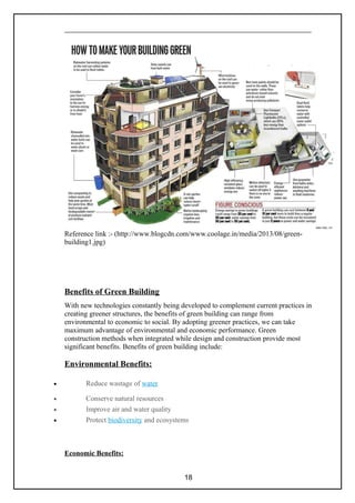 Reference link :- (http://www.blogcdn.com/www.coolage.in/media/2013/08/green-
building1.jpg)
Benefits of Green Building
With new technologies constantly being developed to complement current practices in
creating greener structures, the benefits of green building can range from
environmental to economic to social. By adopting greener practices, we can take
maximum advantage of environmental and economic performance. Green
construction methods when integrated while design and construction provide most
significant benefits. Benefits of green building include:
Environmental Benefits:
• Reduce wastage of water
• Conserve natural resources
• Improve air and water quality
• Protect biodiversity and ecosystems
Economic Benefits:
18
 