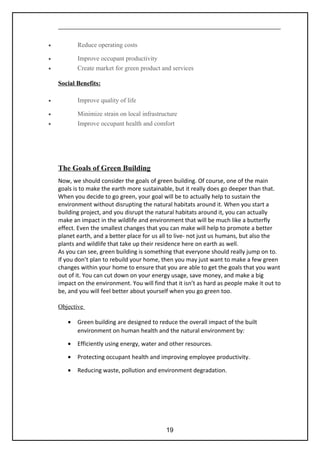 • Reduce operating costs
• Improve occupant productivity
• Create market for green product and services
Social Benefits:
• Improve quality of life
• Minimize strain on local infrastructure
• Improve occupant health and comfort
The Goals of Green Building
Now, we should consider the goals of green building. Of course, one of the main
goals is to make the earth more sustainable, but it really does go deeper than that.
When you decide to go green, your goal will be to actually help to sustain the
environment without disrupting the natural habitats around it. When you start a
building project, and you disrupt the natural habitats around it, you can actually
make an impact in the wildlife and environment that will be much like a butterfly
effect. Even the smallest changes that you can make will help to promote a better
planet earth, and a better place for us all to live- not just us humans, but also the
plants and wildlife that take up their residence here on earth as well.
As you can see, green building is something that everyone should really jump on to.
If you don’t plan to rebuild your home, then you may just want to make a few green
changes within your home to ensure that you are able to get the goals that you want
out of it. You can cut down on your energy usage, save money, and make a big
impact on the environment. You will find that it isn’t as hard as people make it out to
be, and you will feel better about yourself when you go green too.
Objective
• Green building are designed to reduce the overall impact of the built
environment on human health and the natural environment by:
• Efficiently using energy, water and other resources.
• Protecting occupant health and improving employee productivity.
• Reducing waste, pollution and environment degradation.
19
 