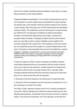 twice for this mistake. Identifying potential installation issues early in a project
allows all parties to avoid costly problems.
10. Read and follow the instructions. This is another fundamental that is all the
more important on a green project because expectations for green buildings
are typically high. Case example: Verify that moisture testing on the concrete
is done properly. Most technicians are not ICRI (International Concrete Repair
Institute) certified. This certification covers the techniques for moisture testing
per ASTM-F2170, The Standard Test Method for Determining Relative
Humidity in Concrete Floor Slabs Using In-situ Probes. Improper test
procedure leads to disaster. If readings are higher than the actual moisture
level, you may elect to have a moisture mitigation product applied to the
concrete costing $3 to $9 a square foot. If the readings are lower than actual,
you can install flooring that will be subject to a moisture-related failure in the
future. This leads to costs associated with removal of the failed floor, moisture
mitigation, installation of another floor, and the cost of business disruption.
Additional tricks of the trade in using green strategies include managing
inventory wisely and protecting your high-performance roof with good
maintenance.
11. Don’t be a pack rat. When it comes to stocking your facilities inventory,
most facility professionals focus on convenience and the comfort of having
items, just in case they will need them. A better approach is to balance that
convenience with the costs of carrying inventory items. Typically, facility
managers estimate what they think they will need to stock and re-order when
they run low. Here are two traps with this approach:
a. 50 percent of the items stocked on the shelves aren’t needed that often.
b. 25 percent of the time people cannot find what they are looking for as it’s in
the wrong place or just lost in the clutter.
The “Best in Class” approach revolves around “true” inventory management,
not gut feel. Start by identifying and measuring inventory levels and use; then
adjusting stocking levels, and deciding if items should be removed or added to
shelves. This ensures the right items, are in the right place, at the right time
23
 