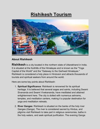 Rishikesh Tourism
About Rishikesh
Rishikesh is a city located in the northern state of Uttarakhand in India.
It is situated at the foothills of the Himalayas and is known as the "Yoga
Capital of the World" and the "Gateway to the Garhwal Himalayas."
Rishikesh is considered a holy place in Hinduism and attracts thousands of
tourists and spiritual seekers from around the world.
Here are some key points about Rishikesh:
1. Spiritual Significance: Rishikesh is renowned for its spiritual
heritage. It is believed that several sages and saints, including Swami
Sivananda and Swami Vivekananda, have meditated and attained
enlightenment here. The city is dotted with numerous ashrams,
temples, and meditation centers, making it a popular destination for
yoga and meditation retreats.
2. River Ganges: Rishikesh is situated on the banks of the holy river
Ganges (Ganga). The river is considered sacred by Hindus, and
pilgrims visit Rishikesh to take part in religious ceremonies, bathe in
the holy waters, and seek spiritual purification. The evening Ganga
 