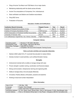  Filing of Income Tax Return and TDS Return of our major clients.
 Maintaining relationship with the clients across all levels.
 Income Tax computations of Companies, Firm, Individuals etc
 Stock verification and Debtors and Creditors reconciliation.
 Filing ROC forms.
 Finalization of Accounts.
Education, Credits and Certifications
Institution/ Board/ University Degree/ Course Year Result
Institute of Chartered Accountants of India CA May'12 Qualified
Institute of Company Secretaries of India CS(Final due) Pursuing Awaited
ACCA (Association of Chartered Certified Accountants) Dip, in IFRS Dec'16 Qualified
University of Calcutta, India B.Com 2011 68.50%
I.S.C (Bhawanipur Gujarati Edu. Soc. School, Calcutta) Higher Secondary 2008 88.50%
Computer Literacy
Operating system Windows 7/ XP/ 2000, MS-DOS
Development Tools MS. Access , MS Excel, MS Word
Accounting Packages Tally ERP 9.0, Perfect
Others Completed 100 hours ICAI Computer Training Course
Extra curricular activities and corporate citizenship
• Started a NGO called H.E.L.P. to provide free education to needy children.
• Actively involved in social activities, such as Blood Donation Camps.
Strengths
 Achievement oriented with an ability to manage change with ease
 Proven strength in problem solving, coordination and financial analysis
 Strong communication, interpersonal, learning and organizing skills
 Ability to manage stress, time and people effectively
 Innovative, Positive attitude, enthusiastic, proactive and assertive
 Working in Excel and number interpretation
Other information
Date of birth 18th May, 1989
Language English, Hindi, Bengali
Passport Holds Valid Indian Passport (Expires In 2024)
Permanent Address 27, N.S. Road, Liluah, Shivam Apts., Flat no.-305,Howrah-711204, West Bengal, India
Current Address Flat no.-702 Ajmera Infinity Apts. E- City Phase-1, Bengaluru-560100, Karnataka,India
3
 