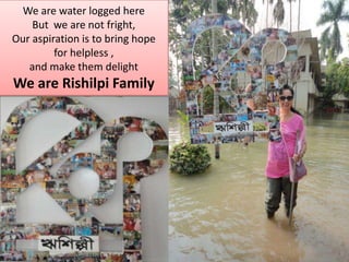We are water logged here But  we are not fright,  Our aspiration is to bring hope for helpless , and make them delight We are Rishilpi Family 