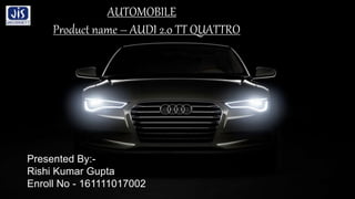 Presented By:-
Rishi Kumar Gupta
Enroll No - 161111017002
AUTOMOBILE
Product name – AUDI 2.0 TT QUATTRO
 