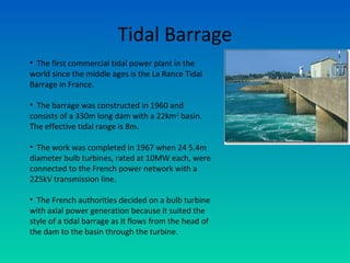 Tidal Barrage
• The first commercial tidal power plant in the
world since the middle ages is the La Rance Tidal
Barrage in France.
• The barrage was constructed in 1960 and
consists of a 330m long dam with a 22km2
basin.
The effective tidal range is 8m.
• The work was completed in 1967 when 24 5.4m
diameter bulb turbines, rated at 10MW each, were
connected to the French power network with a
225kV transmission line.
• The French authorities decided on a bulb turbine
with axial power generation because it suited the
style of a tidal barrage as it flows from the head of
the dam to the basin through the turbine.
 