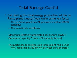 Tidal Barrage Cont’d
• Calculating the total energy production of the La
Rance plant is easy if you know some key facts:
– The La Rance plant has 24 generators with a 10MW
capacity:
– The equation is as follows:
Maximum Electricity generated per annum (kWh) =
Generator capacity * time + Cf (capacity factor)
The particular generator used in this plant had a Cf of
40%, resulting in 3504MWh per year per generator.
 