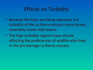 Effects on Turbidity
• Because the tides are being captured, the
turbidity of the La Rance estuary more closely
resembles lower tidal basins.
• The high turbidity regions have shrunk,
affecting the preferences of wildlife who lived
in the pre-barrage La Rance estuary.
 