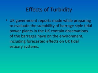 Effects of Turbidity
• UK government reports made while preparing
to evaluate the suitability of barrage style tidal
power plants in the UK contain observations
of the barrages have on the environment,
including forecasted effects on UK tidal
estuary systems.
 