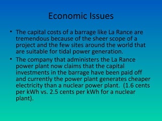 Economic Issues
• The capital costs of a barrage like La Rance are
tremendous because of the sheer scope of a
project and the few sites around the world that
are suitable for tidal power generation.
• The company that administers the La Rance
power plant now claims that the capital
investments in the barrage have been paid off
and currently the power plant generates cheaper
electricity than a nuclear power plant. (1.6 cents
per kWh vs. 2.5 cents per kWh for a nuclear
plant).
 