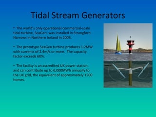 Tidal Stream Generators
• The world’s only operational commercial-scale
tidal turbine, SeaGen, was installed in Strangford
Narrows in Northern Ireland in 2008.
• The prototype SeaGen turbine produces 1.2MW
with currents of 2.4m/s or more. The capacity
factor exceeds 60%.
• The facility is an accredited UK power station,
and can contribute up to 6,000MWh annually to
the UK grid, the equivalent of approximately 1500
homes.
 