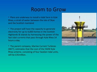 Room to Grow
• Plans are underway to install a tidal farm in Kyle
Rhea, a strait of water between the Isle of Skye
and the Scottish mainland
• The project will have the capacity to generate
electricity for up to 4,000 homes in the Scottish
Highlands & Islands by harnessing the power of the
fast tidal currents that pass through Kyle Rhea 14
hours a day.
• The parent company, Marine Current Turbines
(MCT), estimates that the cost of the 5MW Kyle
Rhea scheme, consisting of four SeaGen tidal units,
will be £35million.
 