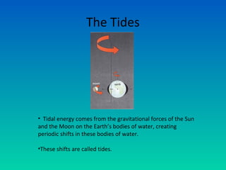 The Tides
• Tidal energy comes from the gravitational forces of the Sun
and the Moon on the Earth’s bodies of water, creating
periodic shifts in these bodies of water.
•These shifts are called tides.
 