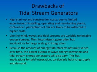 Drawbacks of
Tidal Stream Generators
• High start-up and construction costs: due to limited
experience of installing, operating and maintaining plants,
contractors’ perceptions of risk are likely to be reflected in
higher costs.
• Like the wind, waves and tidal streams are variable renewable
energy sources. Their intermittent generation has
implications for large scale grid integration.
• Because the amount of energy tidal streams naturally varies
over time, the power output of wave energy converters and
tidal stream energy generators will also vary. This has
implications for grid integration, particularly balancing supply
and demand.
 