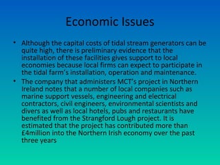 Economic Issues
• Although the capital costs of tidal stream generators can be
quite high, there is preliminary evidence that the
installation of these facilities gives support to local
economies because local firms can expect to participate in
the tidal farm’s installation, operation and maintenance.
• The company that administers MCT’s project in Northern
Ireland notes that a number of local companies such as
marine support vessels, engineering and electrical
contractors, civil engineers, environmental scientists and
divers as well as local hotels, pubs and restaurants have
benefited from the Strangford Lough project. It is
estimated that the project has contributed more than
£4million into the Northern Irish economy over the past
three years
 