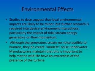 Environmental Effects
• Studies to date suggest that local environmental
impacts are likely to be minor, but further research is
required into device-environment interactions,
particularly the impact of tidal stream energy
generators on flow momentum.
• Although the generators create no noise audible to
humans, they do create “modest” noise underwater.
Manufacturers maintain that this is important to
help marine wild-life have an awareness of the
presence of the turbine.
 