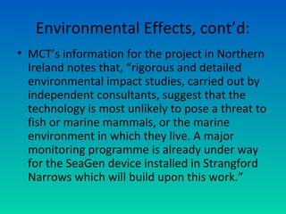 Environmental Effects, cont’d:
• MCT’s information for the project in Northern
Ireland notes that, “rigorous and detailed
environmental impact studies, carried out by
independent consultants, suggest that the
technology is most unlikely to pose a threat to
fish or marine mammals, or the marine
environment in which they live. A major
monitoring programme is already under way
for the SeaGen device installed in Strangford
Narrows which will build upon this work.”
 