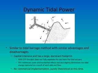 Dynamic Tidal Power
• Similar to tidal barrage method with similar advantages and
disadvantages.
– Capital intensive and has a large, dominant footprint.
• With DTP the dam does not fully separate the sea from the tidal estuary.
• This minimizes some environmental effects but also slightly diminishes the tidal
energy captured as a result of each ebb and flow.
– No commercial implementation, purely theoretical at this time.
 