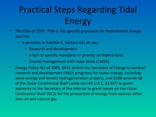 Practical Steps Regarding Tidal
Energy
• The EISA of 2007, Title II, has specific provisions for hydrokinetic energy
sources.
– It provides in Subtitle C, Section 621 et seq.:
• Research and development
• A lack of specific mandates or priority on federal land.
• Coastal management with state lands (CMZA).
• Energy Policy Act of 2005, §931 directs the Secretary of Energy to conduct
research and development (R&D) programs for ocean energy, including
wave energy and kinetic hydrogeneration projects, and §388 amends §8
of the Outer Continental Shelf Lands Act (43 U.S.C. §1337) to grant
authority to the Secretary of the Interior to grant leases on the Outer
Continental Shelf (OCS) for the production of energy from sources other
than oil and natural gas.
 