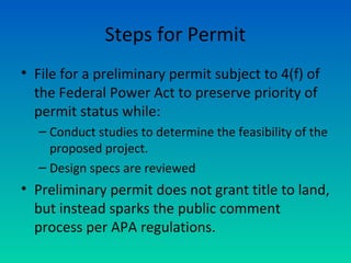 Steps for Permit
• File for a preliminary permit subject to 4(f) of
the Federal Power Act to preserve priority of
permit status while:
– Conduct studies to determine the feasibility of the
proposed project.
– Design specs are reviewed
• Preliminary permit does not grant title to land,
but instead sparks the public comment
process per APA regulations.
 