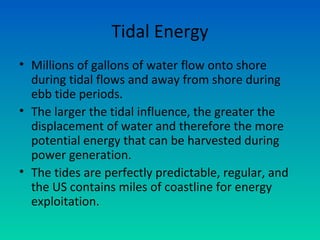 Tidal Energy
• Millions of gallons of water flow onto shore
during tidal flows and away from shore during
ebb tide periods.
• The larger the tidal influence, the greater the
displacement of water and therefore the more
potential energy that can be harvested during
power generation.
• The tides are perfectly predictable, regular, and
the US contains miles of coastline for energy
exploitation.
 