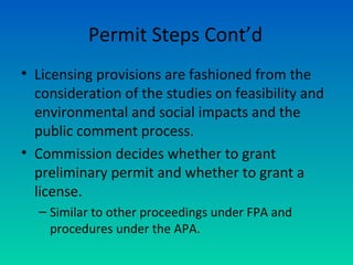 Permit Steps Cont’d
• Licensing provisions are fashioned from the
consideration of the studies on feasibility and
environmental and social impacts and the
public comment process.
• Commission decides whether to grant
preliminary permit and whether to grant a
license.
– Similar to other proceedings under FPA and
procedures under the APA.
 